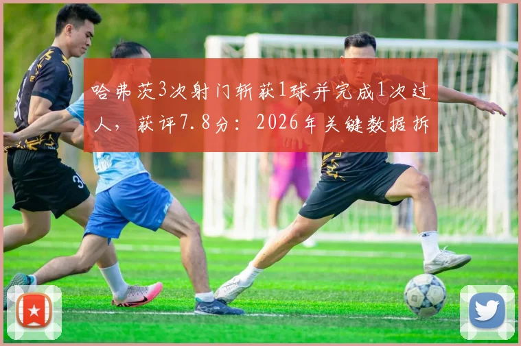 哈弗茨3次射门斩获1球并完成1次过人,获评7.8分:2026年关键数据拆解与效率深度分析