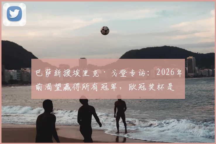 巴萨新援埃里克·戈登专访：2026年前渴望赢得所有冠军，欧冠奖杯是终极梦想，加盟细节与场上位置分析